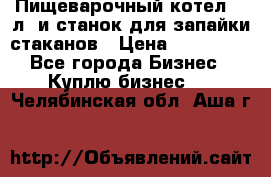 Пищеварочный котел 25 л. и станок для запайки стаканов › Цена ­ 250 000 - Все города Бизнес » Куплю бизнес   . Челябинская обл.,Аша г.